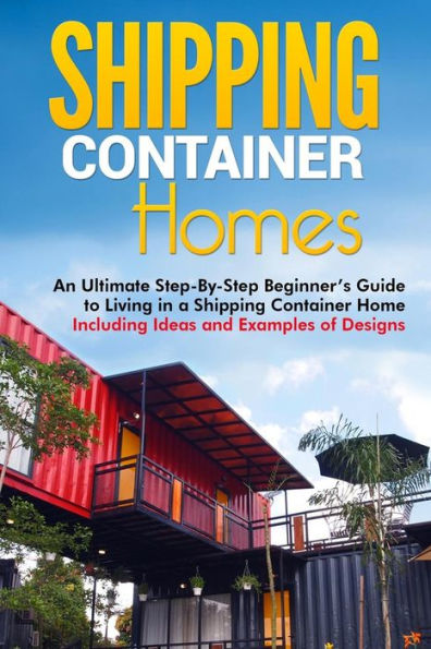 Shipping Container Homes: An Ultimate Step-By-Step Beginner's Guide to Living a Home Including Ideas and Examples of Designs