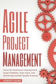 Title: Agile Project Management: Focus On Continuous Improvement, Scope Flexibility, Team Input, And Delivering Essential Quality Products, Author: Robert Keane