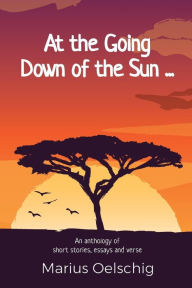 Title: At the Going Down of the Sun ......: An anthology of stories, essays and verse by an old soldier ... before he too fades away., Author: Marius Oelschig