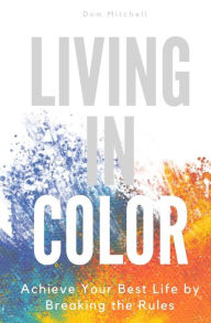 Title: Living In Color: Achieve Your Best Life by Breaking the Rules, Author: Dom Mitchell