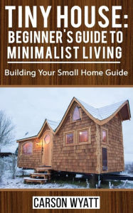 Title: Tiny House: Beginner's Guide to Minimalist Living: Building Your Small Home Guide (Tiny Homes, Tiny Houses Living, Tiny House Plans), Author: Carson Wyatt
