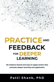 Title: Practice and Feedback for Deeper Learning: 26 evidence-based and easy-to-apply tactics that promote deeper learning and application, Author: Patti O. Shank PhD
