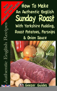 Title: How To Make An Authentic English Sunday Roast: With Yorkshire Pudding, Roast Potatoes, Parsnips & Onion Sauce, Author: Geoff Wells