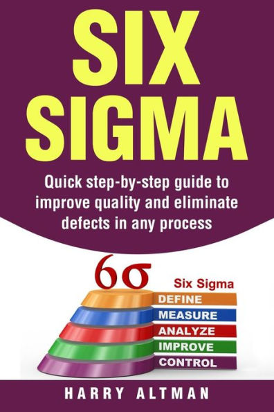 Six Sigma: Quick Step-By-Step Guide To Improve Quality And Eliminate Defects Any Process
