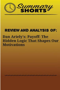 Title: Review and Analysis Of: : Dan Ariely's: Payoff: The Hidden Logic That Shapes Our Motivations, Author: Summary Shorts