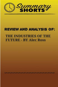 Title: Review and Analysis of: THE INDUSTRIES OF THE FUTURE BY Alec Ross, Author: Summary Shorts