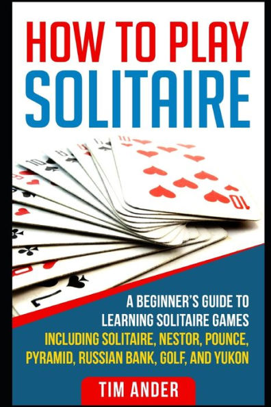 How To Play Solitaire: A Beginner's Guide to Learning Solitaire Games including Solitaire, Nestor, Pounce, Pyramid, Russian Bank, Golf, and Yukon