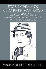 Title: F.W.E. Lohmann Elizabeth Van Lew's Civil War Spy: A Story of Heroism Displayed by the Richmond Underground, Author: Virginia Lohmann Nodhturft