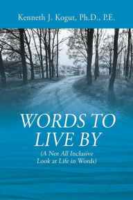 Title: Words to Live By: (A Not All Inclusive Look at Life in Words), Author: Kenneth J Kogut Pe PhD