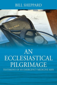 Title: An Ecclesiastical Pilgrimage: Testimony of an Emergency Medicine Man, Author: Bill Sheppard