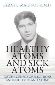Title: Healthy Atoms and Sick Atoms: Psyche Genesis of Electrons and Nucleons and Atoms, Author: Ezzat E Majd Pour M D