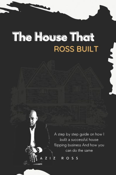 the House That Ross Built: a Step by Guide on How I Built Successful Flipping Business and You Can Do Same