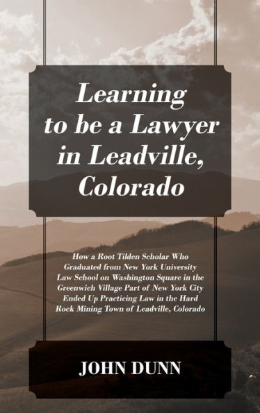 Learning to be a Lawyer in Leadville, Colorado: How a Root Tilden Scholar Who Graduated from New York University Law School on Washington Square in the Greenwich Village Part of New York City Ended Up Practicing Law in the Hard Rock Mining Town of Leadvil