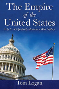 Title: The Empire of the United States: Why It's Not Specifically Mentioned in Bible Prophecy, Author: Tom Logan