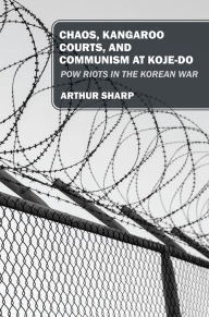 Title: CHAOS, KANGAROO COURTS, AND COMMUNISM AT KOJE-DO: POW Riots in the Korean War, Author: Arthur Sharp