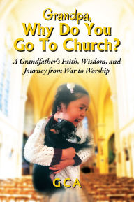 Title: Grandpa, Why Do You Go To Church?: A Grandfather's Faith, Wisdom, and Journey from War to Worship, Author: GCA