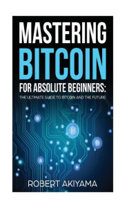 Title: Mastering Bitcoin For Absolute Beginners: The Ultimate Guide To Bitcoin And The Future, Author: Robert Akiyama