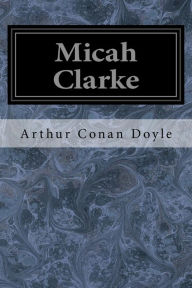 Title: Micah Clarke: His Statement as Made to His Three Grandchildren Joseph, Gervas, and Reuben During the Hard Winter of 1734, Author: Arthur Conan Doyle