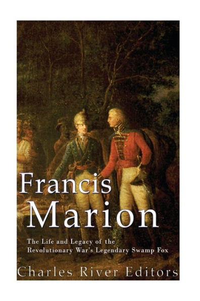 Francis Marion: The Life and Legacy of the Revolutionary War's Legendary Swamp Fox
