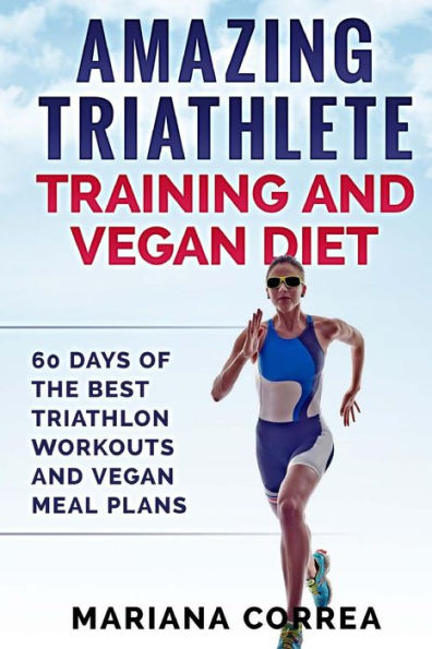 AMAZING TRIATHLETE TRAINING And VEGAN DIET: 60 DAYS OF THE BEST TRIATHLON WORKOUTS And VEGAN MEAL PLANS