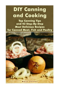 Title: DIY Canning and Cooking: Top Canning Tips and 43 Step-By-Step Most Delicious Recipes for Canned Meat, Fish and Poultry: (Home Canning, Canned Food, Recipes for Canned Food), Author: Mary Turner