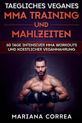 TAEGLICHES VEGANES MMA TRAINING Und MAHLZEITEN: 60 TAGE INTENSIVER MMA WORKOUTS Und KOESTLICHER VEGANNAHRUNG