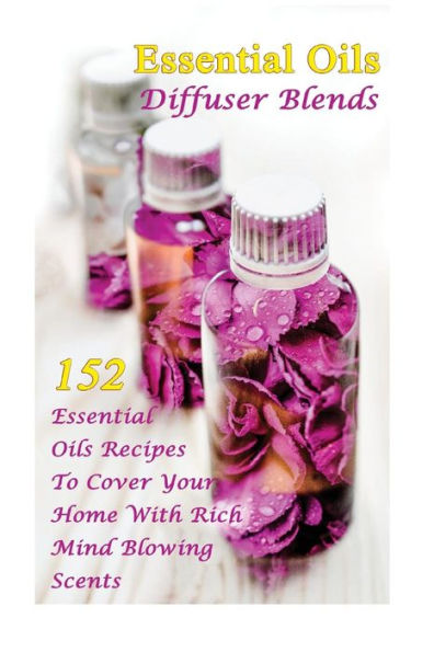 Essential Oils Diffuser Blends: 152 Essential Oils Recipes To Cover Your Home With Rich Mind Blowing Scents: (Spring Essential Oils, Essential Oils For Men, Young Living Essential Oils Guide)