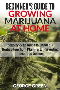 Title: Beginner's Guide to Growing Marijuana at Home: Step-by-Step Guide to Cannabis Horticulture from Planting to Harvesting Indoor and Outdoor, Author: George Green