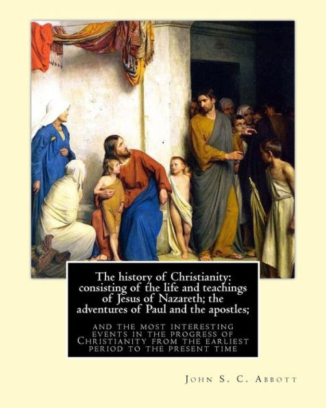 The history of Christianity: consisting of the life and teachings of Jesus of Nazareth; the adventures of Paul and the apostles; and the most interesting events in the progress of Christianity, from the earliest period to the present time: By: John S. C.