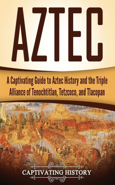 Aztec: A Captivating Guide to Aztec History and the Triple Alliance of Tenochtitlan, Tetzcoco, Tlacopan