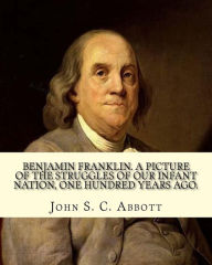 Title: Benjamin Franklin. A picture of the struggles of our infant nation, one hundred years ago. By: John S. C. (John Stevens Cabot) Abbott (Illustrated).: Benjamin Franklin FRS, FRSE (January 17, 1706 [O.S. January 6, 1705] ? April 17, 1790) was one of the Fou, Author: John S C Abbott