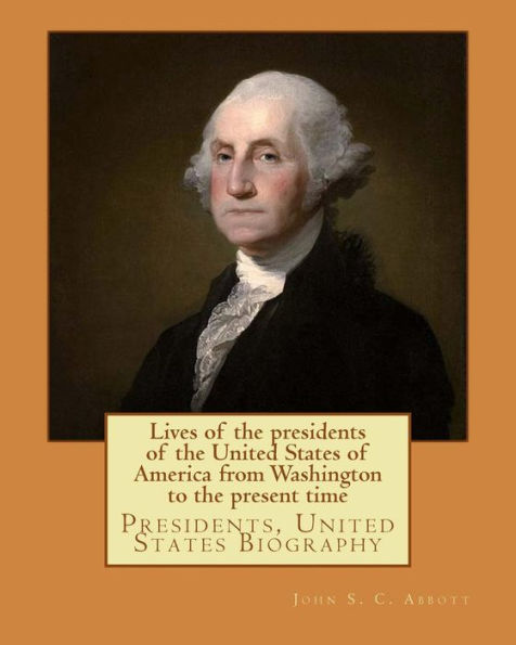 Lives of the presidents of the United States of America from Washington to the present time. By: John S. C. Abbott: Presidents, United States Biography