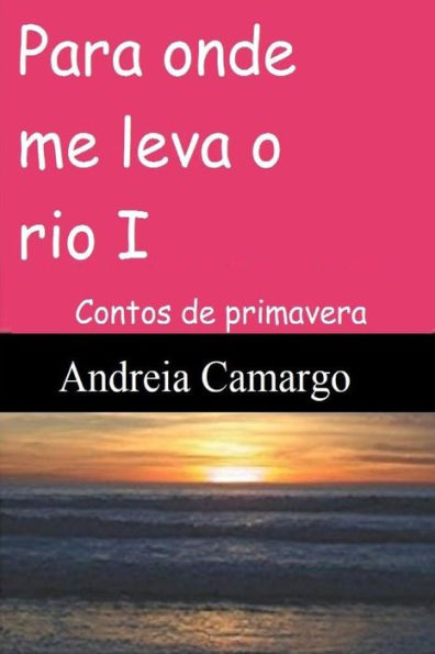 Para onde me leva o rio I: Contos de primavera