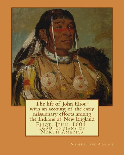 The life of John Eliot: with an account of the early missionary efforts among the Indians of New England. By: Nehemiah Adams: Eliot, John, 1604-1690, Indians of North America