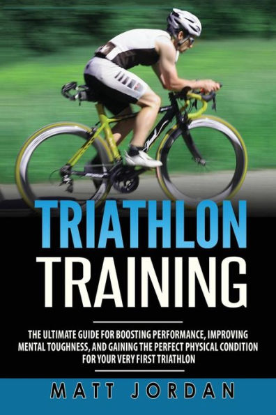 Triathlon Training: The Ultimate Guide for Boosting Performance, Improving Mental Toughness, and Gaining the Perfect Physical Condition for Your Very First Triathlon