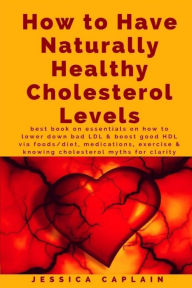 Title: How to Have Naturally Healthy Cholesterol Levels: the best book on essentials on how to lower bad LDL & boost good HDL via foods/diet, medications, exercise & knowing cholesterol myths for clarity, Author: Jessica Caplain