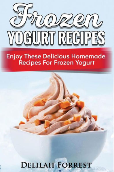Frozen Yogurt Recipes: Make Delicious Homemade Frozen Yogurt With These Easy Recipes! Ice Cream, Easy And Tasty Treats