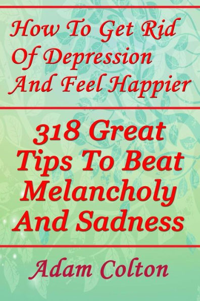 How To Get Rid Of Depression And Feel Happier: 318 Great Tips To Beat Melancholy And Sadness