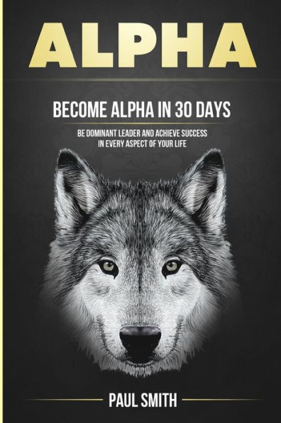 Alpha: Become Alpha In 30 Days - Be Dominant Leader And Achieve Success In Every Aspect Of Your Life