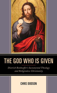 Title: The God Who Is Given: Dietrich Bonhoeffer's Sacramental Theology and Religionless Christianity, Author: Chris Dodson Decatur Christian School