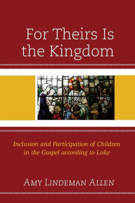 Title: For Theirs Is the Kingdom: Inclusion and Participation of Children in the Gospel according to Luke, Author: Amy Lindeman Allen