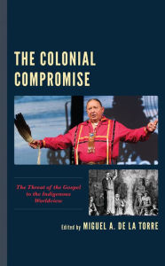 Title: The Colonial Compromise: The Threat of the Gospel to the Indigenous Worldview, Author: Miguel A. De La Torre Iliff School of Theology