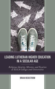 Title: Leading Lutheran Higher Education in a Secular Age: Religious Identity, Mission, and Vocation at ELCA Colleges and Universities, Author: Brian Beckstrom