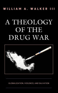 Title: A Theology of the Drug War: Globalization, Violence, and Salvation, Author: William A. Walker III