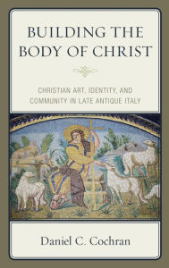 Title: Building the Body of Christ: Christian Art, Identity, and Community in Late Antique Italy, Author: Daniel C. Cochran