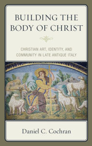 Title: Building the Body of Christ: Christian Art, Identity, and Community in Late Antique Italy, Author: Daniel C. Cochran