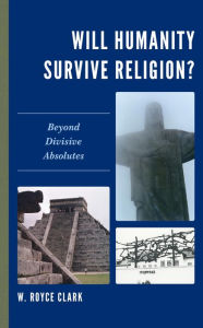 Title: Will Humanity Survive Religion?: Beyond Divisive Absolutes, Author: W. Royce Clark