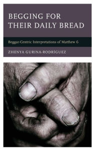 Title: Begging for Their Daily Bread: Beggar-Centric Interpretations of Matthew 6, Author: Zhenya Gurina-Rodríguez