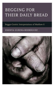 Title: Begging for Their Daily Bread: Beggar-Centric Interpretations of Matthew 6, Author: Zhenya Gurina-Rodríguez