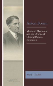 Title: Anton Boisen: Madness, Mysticism, and the Origins of Clinical Pastoral Education, Author: Sean J. LaBat